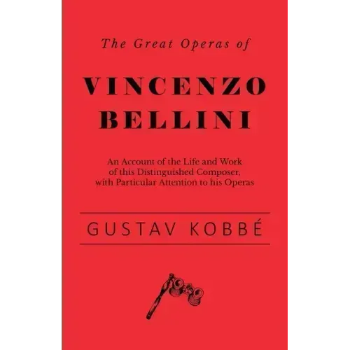 The Great Operas of Vincenzo Bellini - An Account of the Life and Work of this Distinguished Composer, with Particular Attention to his Operas